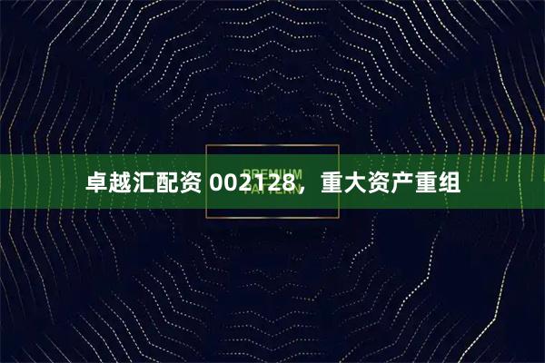 卓越汇配资 002128，重大资产重组