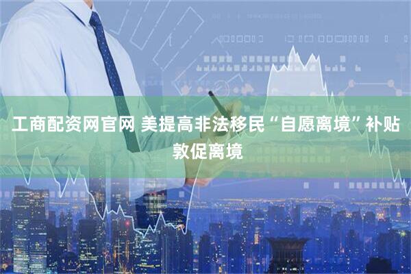 工商配资网官网 美提高非法移民“自愿离境”补贴 敦促离境