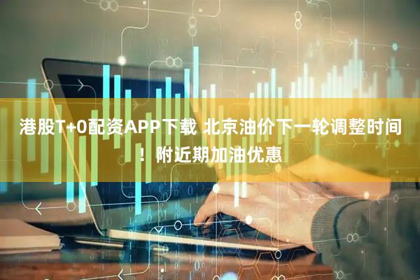 港股T+0配资APP下载 北京油价下一轮调整时间！附近期加油优惠