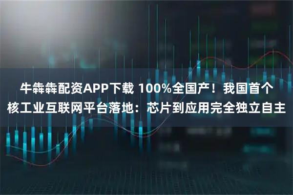 牛犇犇配资APP下载 100%全国产！我国首个核工业互联网平台落地：芯片到应用完全独立自主